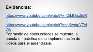 Evidencias: 
https://www.youtube.com/watch?v=DikIUox5dR 
E 
https://www.youtube.com/watch?v=eKwmpV7yl 
W0 
Por medio de estos enlaces se muestra la 
puesta en práctica de la implementación de 
videos para el aprendizaje. 
 
