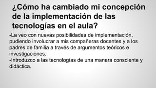 ¿Cómo ha cambiado mi concepción 
de la implementación de las 
tecnologías en el aula? 
-La veo con nuevas posibilidades de implementación, 
pudiendo involucrar a mis compañeras docentes y a los 
padres de familia a través de argumentos teóricos e 
investigaciones. 
-Introduzco a las tecnologías de una manera consciente y 
didáctica. 
