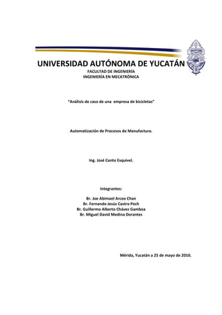 UNIVERSIDAD AUTÓNOMA DE YUCATÁN
FACULTAD DE INGENIERÍA
INGENIERÍA EN MECATRÓNICA
“Análisis de caso de una empresa de bicicletas”
Automatización de Procesos de Manufactura.
Ing. José Canto Esquivel.
Integrantes:
Br. Joe Abimael Arceo Chan
Br. Fernando Jesús Castro Pech
Br. Guillermo Alberto Chávez Gamboa
Br. Miguel David Medina Dorantes
Mérida, Yucatán a 25 de mayo de 2010.
 