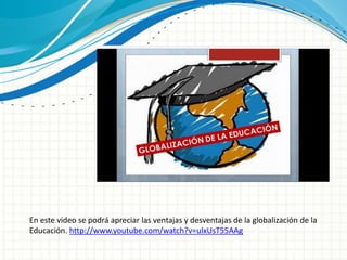 En este video se podrá apreciar las ventajas y desventajas de la globalización de la
Educación. http://www.youtube.com/watch?v=ulxUsT55AAg
 