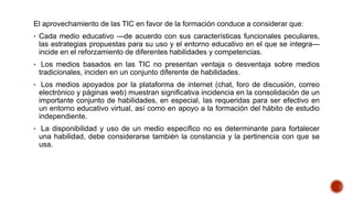 El aprovechamiento de las TIC en favor de la formación conduce a considerar que:
• Cada medio educativo —de acuerdo con sus características funcionales peculiares,
las estrategias propuestas para su uso y el entorno educativo en el que se integra—
incide en el reforzamiento de diferentes habilidades y competencias.
• Los medios basados en las TIC no presentan ventaja o desventaja sobre medios
tradicionales, inciden en un conjunto diferente de habilidades.
• Los medios apoyados por la plataforma de internet (chat, foro de discusión, correo
electrónico y páginas web) muestran significativa incidencia en la consolidación de un
importante conjunto de habilidades, en especial, las requeridas para ser efectivo en
un entorno educativo virtual, así como en apoyo a la formación del hábito de estudio
independiente.
• La disponibilidad y uso de un medio específico no es determinante para fortalecer
una habilidad, debe considerarse también la constancia y la pertinencia con que se
usa.
 