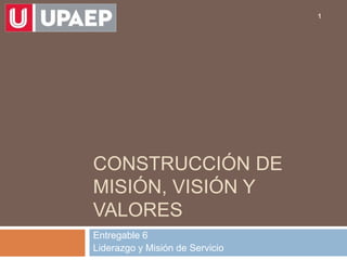 CONSTRUCCIÓN DE
MISIÓN, VISIÓN Y
VALORES
Entregable 6
Liderazgo y Misión de Servicio
1
 