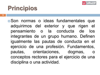 Principios
Son normas o ideas fundamentales que
adquirimos del exterior y que rigen el
pensamiento o la conducta de los
integrantes de un grupo humano. Definen
igualmente las pautas de conducta en el
ejercicio de una profesión. Fundamentos,
pautas, orientaciones, dogmas, o
conceptos rectores para el ejercicio de una
disciplina o una actividad.
10
 