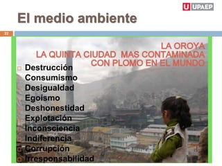 El medio ambiente
 Destrucción
 Consumismo
 Desigualdad
 Egoísmo
 Deshonestidad
 Explotación
 Inconsciencia
 Indiferencia
 Corrupción
 Irresponsabilidad
22
 