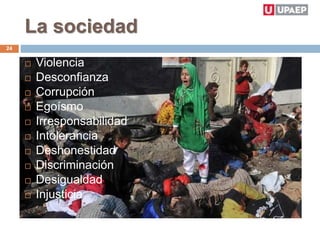 La sociedad
24
 Violencia
 Desconfianza
 Corrupción
 Egoísmo
 Irresponsabilidad
 Intolerancia
 Deshonestidad
 Discriminación
 Desigualdad
 Injusticia
 