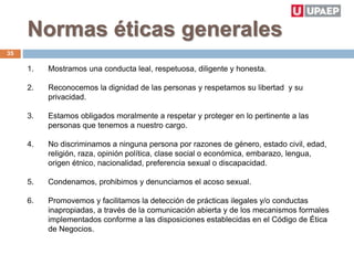 Normas éticas generales
1. Mostramos una conducta leal, respetuosa, diligente y honesta.
2. Reconocemos la dignidad de las personas y respetamos su libertad y su
privacidad.
3. Estamos obligados moralmente a respetar y proteger en lo pertinente a las
personas que tenemos a nuestro cargo.
4. No discriminamos a ninguna persona por razones de género, estado civil, edad,
religión, raza, opinión política, clase social o económica, embarazo, lengua,
origen étnico, nacionalidad, preferencia sexual o discapacidad.
5. Condenamos, prohibimos y denunciamos el acoso sexual.
6. Promovemos y facilitamos la detección de prácticas ilegales y/o conductas
inapropiadas, a través de la comunicación abierta y de los mecanismos formales
implementados conforme a las disposiciones establecidas en el Código de Ética
de Negocios.
35
 