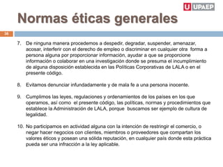 Normas éticas generales
7. De ninguna manera procedemos a despedir, degradar, suspender, amenazar,
acosar, interferir con el derecho de empleo o discriminar en cualquier otra forma a
persona alguna por proporcionar información, ayudar a que se proporcione
información o colaborar en una investigación donde se presuma el incumplimiento
de alguna disposición establecida en las Políticas Corporativas de LALA o en el
presente código.
8. Evitamos denunciar infundadamente y de mala fe a una persona inocente.
9. Cumplimos las leyes, regulaciones y ordenamientos de los países en los que
operamos, así como el presente código, las políticas, normas y procedimientos que
establece la Administración de LALA, porque buscamos ser ejemplo de cultura de
legalidad.
10. No participamos en actividad alguna con la intención de restringir el comercio, o
negar hacer negocios con clientes, miembros o proveedores que compartan los
valores éticos y posean una sólida reputación, en cualquier país donde esta práctica
pueda ser una infracción a la ley aplicable.
36
 