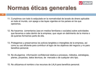 Normas éticas generales
11. Cumplimos con todo lo estipulado en la normatividad de lavado de dinero aplicable
en todo el mundo, con apego a las leyes vigentes en los países en los que
operamos.
12. No hacemos comentarios (sea en medios familiares o sociales) sobre actividades
que llevamos a cabo dentro de la empresa, que vayan en detrimento de la misma o
de quienes formamos parte de ella.
13. Protegemos y preservamos los activos tangibles e intangibles de la empresa, así
como su uso eficiente para contribuir al logro de los objetivos del negocio y no para
beneficio personal.
14. No divulgamos información confidencial relativa a procesos, métodos, estrategias,
planes, proyectos, datos técnicos, de mercado o de cualquier otro tipo.
15. No utilizamos el nombre o los recursos de LALA para beneficio personal.
37
 