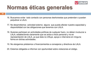 Normas éticas generales
16. Buscamos evitar todo contacto con personas deshonestas que pretendan o puedan
perjudicar a LALA.
17. No desarrollamos actividad externa alguna que pueda afectar nuestra capacidad y
disponibilidad con las obligaciones que tenemos con LALA.
18. Quienes participan en actividades políticas de cualquier fuero, no deben involucrar a
LALA, estableciendo claramente que se actúa a título personal y no en
representación de LALA, ya que ésta no influye, apoya o interviene en ninguna
forma en dichas actividades.
19. No otorgamos préstamos o financiamientos a consejeros y directivos de LALA.
20. Estamos obligados a informar con oportunidad sobre violaciones al código.
38
 