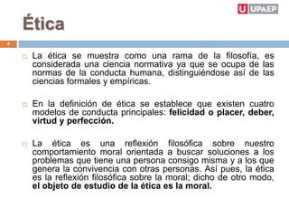 Ética
 La ética se muestra como una rama de la filosofía, es
considerada una ciencia normativa ya que se ocupa de las
normas de la conducta humana, distinguiéndose así de las
ciencias formales y empíricas.
 En la definición de ética se establece que existen cuatro
modelos de conducta principales: felicidad o placer, deber,
virtud y perfección.
 La ética es una reflexión filosófica sobre nuestro
comportamiento moral orientada a buscar soluciones a los
problemas que tiene una persona consigo misma y a los que
genera la convivencia con otras personas. Así pues, la ética
es la reflexión filosófica sobre la moral; dicho de otro modo,
el objeto de estudio de la ética es la moral.
4
 
