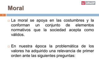 Moral
 La moral se apoya en las costumbres y la
conforman un conjunto de elementos
normativos que la sociedad acepta como
válidos.
 En nuestra época la problemática de los
valores ha adquirido una relevancia de primer
orden ante las siguientes preguntas:
5
 