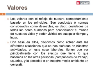 Valores
 Los valores son el reflejo de nuestro comportamiento
basado en los principios. Son conductas o normas
consideradas como deseables; es decir, cualidades de
todos los seres humanos para acondicionar el mundo
de nuestras vidas y poder vivirlas en cualquier tiempo y
lugar.
 Con base en ellos, decidimos cómo actuar ante las
diferentes situaciones que se nos plantean en nuestras
actividades, en este caso laborales, tienen que ver
principalmente con los efectos que tiene lo que
hacemos en las otras personas (compañeros de trabajo,
usuarios, y la sociedad o en nuestro medio ambiente en
general).
8
 