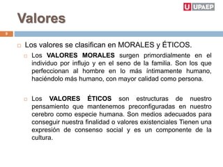 Valores
 Los valores se clasifican en MORALES y ÉTICOS.
 Los VALORES MORALES surgen primordialmente en el
individuo por influjo y en el seno de la familia. Son los que
perfeccionan al hombre en lo más íntimamente humano,
haciéndolo más humano, con mayor calidad como persona.
 Los VALORES ÉTICOS son estructuras de nuestro
pensamiento que mantenemos preconfiguradas en nuestro
cerebro como especie humana. Son medios adecuados para
conseguir nuestra finalidad o valores existenciales Tienen una
expresión de consenso social y es un componente de la
cultura.
9
 