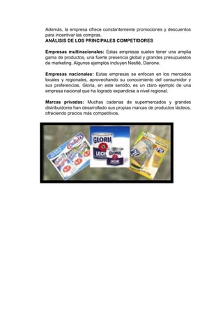 Además, la empresa ofrece constantemente promociones y descuentos
para incentivar las compras.
ANÁLISIS DE LOS PRINCIPALES COMPETIDORES
Empresas multinacionales: Estas empresas suelen tener una amplia
gama de productos, una fuerte presencia global y grandes presupuestos
de marketing. Algunos ejemplos incluyen Nestlé, Danone.
Empresas nacionales: Estas empresas se enfocan en los mercados
locales y regionales, aprovechando su conocimiento del consumidor y
sus preferencias. Gloria, en este sentido, es un claro ejemplo de una
empresa nacional que ha logrado expandirse a nivel regional.
Marcas privadas: Muchas cadenas de supermercados y grandes
distribuidores han desarrollado sus propias marcas de productos lácteos,
ofreciendo precios más competitivos.
 