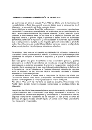 CONTROVERSIA POR LA COMPOSICIÓN DE PRODUCTOS
La controversia en torno al producto "Pura Vida" de Gloria, uno de los líderes del
mercado lácteo en Perú, desencadenó un amplio debate sobre la transparencia en el
etiquetado y la composición real de los productos lácteos.
La prohibición de la venta de "Pura Vida" en Panamá por no cumplir con los estándares
de composición para ser considerado leche fue el detonante que encendió la mecha en
Perú. La Autoridad Panameña de Seguridad de Alimentos (AUPSA) determinó que el
producto, si bien contenía leche, no lo hacía en la proporción suficiente para ser
etiquetado como tal. A grandes rasgos, la polémica se desató cuando las autoridades
panameñas prohibieron la importación y comercialización de Pura Vida, argumentando
que su composición no cumplía con los requisitos para ser considerado un producto
lácteo. Específicamente, se cuestionó la cantidad de leche real presente en el producto
y la presencia de otros ingredientes que alteraban su naturaleza.
Sin embargo, Gloria defendió su producto, argumentando que "Pura Vida" sí era leche y
que cumplía con las normas peruanas. Por ello, la presión pública y las investigaciones
regulatorias los obligaron a modificar el etiquetado y a ajustar la composición del
producto.
Este caso generó una gran desconfianza en los consumidores peruanos, quienes
comenzaron a cuestionar la veracidad de las etiquetas de otros productos lácteos. La
polémica puso en evidencia la necesidad de una mayor transparencia y regulación en la
industria. Como consecuencia de este caso, Indecopi (Instituto Nacional de Defensa de
la Competencia y de la Protección de la Propiedad Intelectual) intensificó los controles
sobre el etiquetado de los productos lácteos, imponiendo sanciones a diversas
empresas por prácticas engañosas.
La controversia reavivó el debate sobre la composición de los productos lácteos y la
utilización de términos como "leche" y "evaporada". Se cuestionó si los consumidores
estaban siendo engañados al comprar productos que no eran leche pura.
Más allá de "Pura Vida" No solo Gloria fue objeto de escrutinio. Otras marcas como
Nestlé y Laive también fueron investigadas y sancionadas por prácticas similares de
etiquetado.
La controversia obligó a las empresas lácteas a ser más transparentes en la información
que proporcionaban a los consumidores, lo que a largo plazo benefició al mercado. Los
consumidores se volvieron más exigentes y conscientes de la importancia de leer las
etiquetas y comparar los ingredientes de los productos. Si bien generó una crisis de
confianza en algunas marcas, también impulsó un cambio positivo hacia una industria
más transparente y responsable.
 