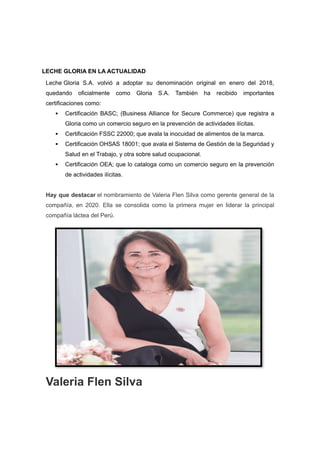 LECHE GLORIA EN LA ACTUALIDAD
Leche Gloria S.A. volvió a adoptar su denominación original en enero del 2018,
quedando oficialmente como Gloria S.A. También ha recibido importantes
certificaciones como:
 Certificación BASC; (Business Alliance for Secure Commerce) que registra a
Gloria como un comercio seguro en la prevención de actividades ilícitas.
 Certificación FSSC 22000; que avala la inocuidad de alimentos de la marca.
 Certificación OHSAS 18001; que avala el Sistema de Gestión de la Seguridad y
Salud en el Trabajo, y otra sobre salud ocupacional.
 Certificación OEA; que lo cataloga como un comercio seguro en la prevención
de actividades ilícitas.
Hay que destacar el nombramiento de Valeria Flen Silva como gerente general de la
compañía, en 2020. Ella se consolida como la primera mujer en liderar la principal
compañía láctea del Perú.
Valeria Flen Silva
 