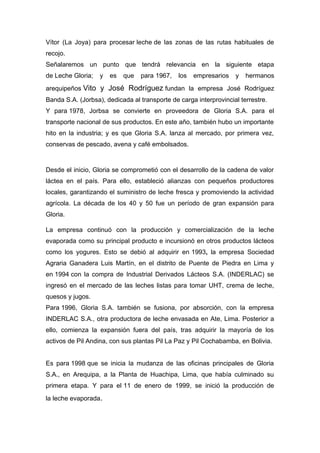 Vítor (La Joya) para procesar leche de las zonas de las rutas habituales de
recojo.
Señalaremos un punto que tendrá relevancia en la siguiente etapa
de Leche Gloria; y es que para 1967, los empresarios y hermanos
arequipeños Vito y José Rodríguez fundan la empresa José Rodríguez
Banda S.A. (Jorbsa), dedicada al transporte de carga interprovincial terrestre.
Y para 1978, Jorbsa se convierte en proveedora de Gloria S.A. para el
transporte nacional de sus productos. En este año, también hubo un importante
hito en la industria; y es que Gloria S.A. lanza al mercado, por primera vez,
conservas de pescado, avena y café embolsados.
Desde el inicio, Gloria se comprometió con el desarrollo de la cadena de valor
láctea en el país. Para ello, estableció alianzas con pequeños productores
locales, garantizando el suministro de leche fresca y promoviendo la actividad
agrícola. La década de los 40 y 50 fue un período de gran expansión para
Gloria.
La empresa continuó con la producción y comercialización de la leche
evaporada como su principal producto e incursionó en otros productos lácteos
como los yogures. Esto se debió al adquirir en 1993, la empresa Sociedad
Agraria Ganadera Luis Martín, en el distrito de Puente de Piedra en Lima y
en 1994 con la compra de Industrial Derivados Lácteos S.A. (INDERLAC) se
ingresó en el mercado de las leches listas para tomar UHT, crema de leche,
quesos y jugos.
Para 1996, Gloria S.A. también se fusiona, por absorción, con la empresa
INDERLAC S.A., otra productora de leche envasada en Ate, Lima. Posterior a
ello, comienza la expansión fuera del país, tras adquirir la mayoría de los
activos de Pil Andina, con sus plantas Pil La Paz y Pil Cochabamba, en Bolivia.
Es para 1998 que se inicia la mudanza de las oficinas principales de Gloria
S.A., en Arequipa, a la Planta de Huachipa, Lima, que había culminado su
primera etapa. Y para el 11 de enero de 1999, se inició la producción de
la leche evaporada.
 
