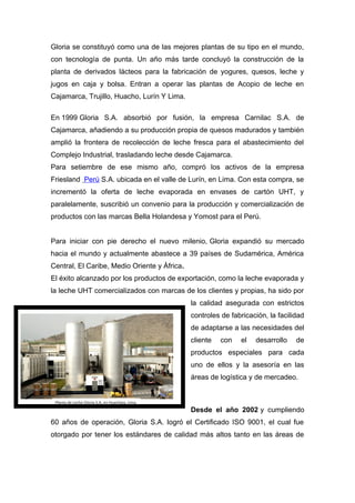 Gloria se constituyó como una de las mejores plantas de su tipo en el mundo,
con tecnología de punta. Un año más tarde concluyó la construcción de la
planta de derivados lácteos para la fabricación de yogures, quesos, leche y
jugos en caja y bolsa. Entran a operar las plantas de Acopio de leche en
Cajamarca, Trujillo, Huacho, Lurín Y Lima.
En 1999 Gloria S.A. absorbió por fusión, la empresa Carnilac S.A. de
Cajamarca, añadiendo a su producción propia de quesos madurados y también
amplió la frontera de recolección de leche fresca para el abastecimiento del
Complejo Industrial, trasladando leche desde Cajamarca.
Para setiembre de ese mismo año, compró los activos de la empresa
Friesland Perú S.A. ubicada en el valle de Lurín, en Lima. Con esta compra, se
incrementó la oferta de leche evaporada en envases de cartón UHT, y
paralelamente, suscribió un convenio para la producción y comercialización de
productos con las marcas Bella Holandesa y Yomost para el Perú.
Para iniciar con pie derecho el nuevo milenio, Gloria expandió su mercado
hacia el mundo y actualmente abastece a 39 países de Sudamérica, América
Central, El Caribe, Medio Oriente y África.
El éxito alcanzado por los productos de exportación, como la leche evaporada y
la leche UHT comercializados con marcas de los clientes y propias, ha sido por
la calidad asegurada con estrictos
controles de fabricación, la facilidad
de adaptarse a las necesidades del
cliente con el desarrollo de
productos especiales para cada
uno de ellos y la asesoría en las
áreas de logística y de mercadeo.
Desde el año 2002 y cumpliendo
60 años de operación, Gloria S.A. logró el Certificado ISO 9001, el cual fue
otorgado por tener los estándares de calidad más altos tanto en las áreas de
 