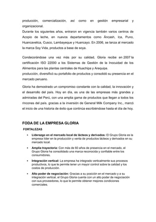 producción, comercialización, así como en gestión empresarial y
organizacional.
Durante los siguientes años, entraron en vigencia también varios centros de
Acopio de leche, en nuevos departamentos como Áncash, Ica, Puno,
Huancavelica, Cusco, Lambayeque y Huancayo. En 2006, se lanza al mercado
la marca Soy Vida, productos a base de soya.
Condecorándose una vez más por su calidad, Gloria recibe en 2007 la
certificación ISO 22000 a los Sistemas de Gestión de la Inocuidad de los
Alimentos para las plantas centrales de Huachipa y Arequipa.
producción, diversificó su portafolio de productos y consolidó su presencia en el
mercado peruano.
Gloria ha demostrado un compromiso constante con la calidad, la innovación y
el desarrollo del país. Hoy en día, es una de las empresas más grandes y
admiradas del Perú, con una amplia gama de productos que llegan a todos los
rincones del país. gracias a la inversión de General Milk Company Inc., marcó
el inicio de una historia de éxito que continúa escribiéndose hasta el día de hoy.
FODA DE LA EMPRESA GLORIA
FORTALEZAS
 Liderazgo en el mercado local de lácteos y derivados: El Grupo Gloria es la
empresa líder en la producción y venta de productos lácteos y derivados en su
mercado local.
 Amplia trayectoria: Con más de 60 años de presencia en el mercado, el
Grupo Gloria ha consolidado una marca reconocida y confiable entre los
consumidores.
 Integración vertical: La empresa ha integrado verticalmente sus procesos
productivos, lo que le permite tener un mayor control sobre la calidad y los
costos de producción.
 Alto poder de negociación: Gracias a su posición en el mercado y a su
integración vertical, el Grupo Gloria cuenta con un alto poder de negociación
con sus proveedores, lo que le permite obtener mejores condiciones
comerciales.
 