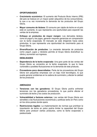 OPORTUNIDADES
 Crecimiento económico: El aumento del Producto Bruto Interno (PBI)
del país se traduce en un mayor poder adquisitivo de los consumidores,
lo que a su vez incrementa la demanda de los productos del Grupo
Gloria.
 Mayor consumo de lácteos: El consumo per cápita de leche en el país
está en aumento, lo que representa una oportunidad para expandir las
ventas de la empresa.
 Enfoque en productos de mayor margen: Los derivados lácteos,
como el yogurt y los jugos, generan mayores ganancias en comparación
con la leche evaporada. El mercado se está dirigiendo hacia estos
productos, lo que representa una oportunidad de crecimiento para el
Grupo Gloria.
 Diversificación de productos: La creciente demanda de productos
como yogurt, jugos y néctares permite al Grupo Gloria diversificar su
oferta y aumentar sus ingresos.
DEBILIDADES
 Dependencia de la leche evaporada: Una gran parte de las ventas del
Grupo Gloria se concentra en la leche evaporada, lo que lo hace
vulnerable a posibles fluctuaciones en la demanda de este producto.
 Proveedores poco desarrollados: Parte de los proveedores del Grupo
Gloria son pequeñas empresas con un bajo nivel tecnológico, lo que
puede generar problemas en la cadena de suministro y afectar la calidad
de los productos
AMENAZAS
 Tensiones con los ganaderos: El Grupo Gloria podría enfrentar
tensiones con los ganaderos proveedores, lo que podría afectar el
suministro de leche y los costos de producción.
 Vulnerabilidad a factores externos: Las ventas del Grupo Gloria son
sensibles a las fluctuaciones económicas y políticas tanto en Perú como
en los otros países donde opera.
 Restricciones legales: La implementación de normas que prohíban la
importación de leche en polvo podría limitar la capacidad del Grupo
Gloria para producir ciertos productos, como la leche evaporada o
pasteurizada
 
