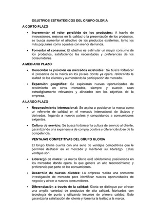 OBJETIVOS ESTRATÉGICOS DEL GRUPO GLORIA
A CORTO PLAZO
 Incrementar el valor percibido de los productos: A través de
innovaciones, mejoras en la calidad o la presentación de los productos,
se busca aumentar el atractivo de los productos existentes, tanto los
más populares como aquellos con menor demanda.
 Fomentar el consumo: El objetivo es estimular un mayor consumo de
los productos, satisfaciendo las necesidades y preferencias de los
consumidores.
A MEDIANO PLAZO
 Consolidar la posición en mercados existentes: Se busca fortalecer
la presencia de la marca en los países donde ya opera, reforzando la
lealtad de los clientes y aumentando la participación de mercado.
 Expansión geográfica: Se explorarán nuevas oportunidades de
crecimiento en otros mercados, siempre y cuando sean
estratégicamente relevantes y alineados con los objetivos de la
empresa.
A LARGO PLAZO
 Reconocimiento internacional: Se aspira a posicionar la marca como
un referente de calidad en el mercado internacional de lácteos y
derivados, llegando a nuevos países y conquistando a consumidores
exigentes.
 Cultura de servicio: Se busca fortalecer la cultura de servicio al cliente,
garantizando una experiencia de compra positiva y diferenciándose de la
competencia.
VENTAJAS COMPETITIVAS DEL GRUPO GLORIA
El Grupo Gloria cuenta con una serie de ventajas competitivas que le
permiten destacar en el mercado y mantener su liderazgo. Estas
ventajas son:
 Liderazgo de marca: La marca Gloria está sólidamente posicionada en
los mercados donde opera, lo que genera un alto reconocimiento y
preferencia por parte de los consumidores.
 Desarrollo de nuevos clientes: La empresa realiza una constante
investigación de mercado para identificar nuevas oportunidades de
negocio y atraer a nuevos consumidores.
 Diferenciación a través de la calidad: Gloria se distingue por ofrecer
una amplia variedad de productos de alta calidad, fabricados con
tecnología de punta y utilizando insumos de primera calidad. Esto
garantiza la satisfacción del cliente y fomenta la lealtad a la marca.
 