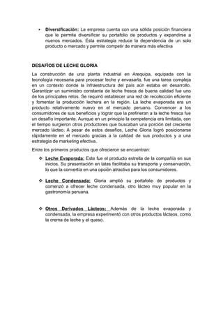  Diversificación: La empresa cuenta con una sólida posición financiera
que le permite diversificar su portafolio de productos y expandirse a
nuevos mercados. Esta estrategia reduce la dependencia de un solo
producto o mercado y permite competir de manera más efectiva
DESAFÍOS DE LECHE GLORIA
La construcción de una planta industrial en Arequipa, equipada con la
tecnología necesaria para procesar leche y envasarla, fue una tarea compleja
en un contexto donde la infraestructura del país aún estaba en desarrollo.
Garantizar un suministro constante de leche fresca de buena calidad fue uno
de los principales retos. Se requirió establecer una red de recolección eficiente
y fomentar la producción lechera en la región. La leche evaporada era un
producto relativamente nuevo en el mercado peruano. Convencer a los
consumidores de sus beneficios y lograr que la prefirieran a la leche fresca fue
un desafío importante. Aunque en un principio la competencia era limitada, con
el tiempo surgieron otros productores que buscaban una porción del creciente
mercado lácteo. A pesar de estos desafíos, Leche Gloria logró posicionarse
rápidamente en el mercado gracias a la calidad de sus productos y a una
estrategia de marketing efectiva.
Entre los primeros productos que ofrecieron se encuentran:
 Leche Evaporada: Este fue el producto estrella de la compañía en sus
inicios. Su presentación en latas facilitaba su transporte y conservación,
lo que la convertía en una opción atractiva para los consumidores.
 Leche Condensada: Gloria amplió su portafolio de productos y
comenzó a ofrecer leche condensada, otro lácteo muy popular en la
gastronomía peruana.
 Otros Derivados Lácteos: Además de la leche evaporada y
condensada, la empresa experimentó con otros productos lácteos, como
la crema de leche y el queso.
 