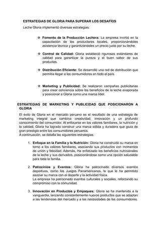 ESTRATEGIAS DE GLORIA PARA SUPERAR LOS DESAFÍOS
Leche Gloria implementó diversas estrategias:
 Fomento de la Producción Lechera: La empresa invirtió en la
capacitación de los productores locales, proporcionándoles
asistencia técnica y garantizándoles un precio justo por su leche.
 Control de Calidad: Gloria estableció rigurosos estándares de
calidad para garantizar la pureza y el buen sabor de sus
productos.
 Distribución Eficiente: Se desarrolló una red de distribución que
permitía llegar a los consumidores en todo el país.
 Marketing y Publicidad: Se realizaron campañas publicitarias
para crear conciencia sobre los beneficios de la leche evaporada
y posicionar a Gloria como una marca líder.
ESTRATEGIAS DE MARKETING Y PUBLICIDAD QUE POSICIONARON A
GLORIA
El éxito de Gloria en el mercado peruano es el resultado de una estrategia de
marketing integral que combina creatividad, innovación y un profundo
conocimiento del consumidor. Al enfocarse en los valores familiares, la nutrición y
la calidad, Gloria ha logrado construir una marca sólida y duradera que goza de
gran prestigio entre los consumidores peruanos.
A continuación, se detalla las siguientes estrategias:
1. Enfoque en la Familia y la Nutrición: Gloria ha construido su marca en
torno a los valores familiares, asociando sus productos con momentos
de unión y felicidad. Además, Ha enfatizado los beneficios nutricionales
de la leche y sus derivados, posicionándose como una opción saludable
para toda la familia.
2. Patrocinios y Eventos: Gloria ha patrocinado diversos eventos
deportivos, como los Juegos Panamericanos, lo que le ha permitido
asociar su marca con el deporte y la actividad física.
La empresa ha patrocinado eventos culturales y sociales, reforzando su
compromiso con la comunidad.
3. Innovación en Productos y Empaques: Gloria se ha mantenido a la
vanguardia, lanzando constantemente nuevos productos que se adaptan
a las tendencias del mercado y a las necesidades de los consumidores.
 