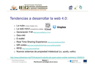 Tendencias a desarrollar la web 4.0:
    o    La nube (i-cloud, dropbox, etc.)
    o    La web móvil (smartphones y tablets)
    o    Generación Y-M (http://youtu.be/PwB-w_V-V1o)
    o    Geo-mkt
    o    E-wallet
    o    Real Time Sharing Experience (http://youtu.be/seKnxwzF2DU)
    o    QR codes (http://youtu.be/gGbUjD5IHyI) (http://youtu.be/6x8-g-Ge4NA)
    o    RFID (http://youtu.be/ynVbchkPOiw)
    o    Nuevos sistemas de propiedad intelectual (cc, spotify, netflix)

http://www.slideshare.net/TCAnalysis/iii-estudio-iab-spain-sobre-mobile-marketing-10005510
 E-branding mediante                     Módulo 1:
                                                                     10
 community management       Planificación estratégica de la marca
 