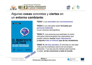 Algunas cosas concretas y ciertas en
un entorno cambiante:
                             TESIS 1. Los mercados son conversaciones

                             TESIS 2. Los mercados están formados por
                             personas hablando,
                             no por sectores demográficos

                             TESIS 11. Las personas que participan en estos
                             mercados interconectados han descubierto que
                             pueden obtener mucha mejor información
                             y soporte entre si mismos que de los vendedores

                             TESIS 12. No hay secretos. El mercado en red sabe
                             más que las empresas acerca de sus propios
                             productos. Y ya sea que las noticias sean buenas
                             o malas, se las comunican a todo el mundo



E-branding mediante                 Módulo 1:
community management   Planificación estratégica de la marca
 