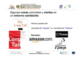 Algunas cosas concretas y ciertas en
un entorno cambiante:
                                                               1.	

                          Hemos pasado del:

                          mercado de “masas” vs. mercado de “nichos”


                          Ejemplos:




E-branding mediante                 Módulo 1:
community management   Planificación estratégica de la marca
 