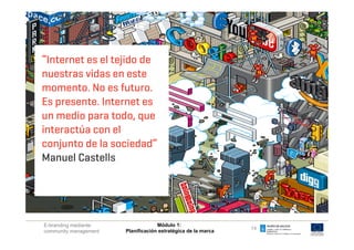“Internet es el tejido de
nuestras vidas en este
 q  El mundo de la comunicación se ha transformado
momento. Nola empresa se ha transformado
 q  El mundo de
                  es futuro.
Es El mundo del trabajo sees transformado
 q  presente. Internet ha
un El mundo de las tendencias se ha transformado
 q  medio para todo, que
interactúa de la el
 q  El mundo con competitividad se ha transformado
conjunto de la sociedad”se ha transformado
 q  El mundo de la innovación

Manuel Castells
            El mundo se ha transformado


E-branding mediante                 Módulo 1:
                                                               14
community management   Planificación estratégica de la marca
 