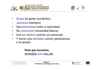 •    Grupo de gente (condición)
•    Jerarquía (siempre)
•    Que interactúan entre si (actividad)
•    Se comunican (necesidad básica)
•    Con un objetivo (común y/o personal)
•    Y tienen una identidad común (pertenencia
     a un grupo)

                Para que funcione
                INTERÉS <=> VALOR

E-branding mediante                 Módulo 1:
community management   Planificación estratégica de la marca
 
