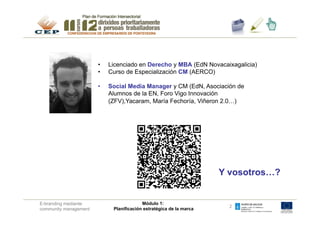 PRESENTACIÓN


                       !  Licenciado en Derecho MBA (EdN Caixanova)
                        •  Licenciado en Dcho. y y MBA (EdN Novacaixagalicia)
                       !  Curso de especializaciónCM (AERCO)
                        •  Curso de Especialización CM (AERCO)

                       !  Social Media Manager y CM (EdN, Asociación de
                        •  Social Media Manager CM (EdN, Yacaram,
                          Ranking vinos<10, Feria de productores viñeròn
                           Alumnos de la EN, Foro Vigo Innovación
                          2.0, María Fechoría (bos viños)…)
                           (ZFV),Yacaram, María Fechoría, Viñeron 2.0…)




                                                                    Y vosotros…?

                                                                    Y vosotros???
E-branding mediante                      Módulo 1:
                                                                      2
community management        Planificación estratégica de la marca
 