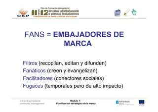 FANS = EMBAJADORES DE
            MARCA

  Filtros (recopilan, editan y difunden)
  Fanáticos (creen y evangelizan)
  Facilitadores (conectores sociales)
  Fugaces (temporales pero de alto impacto)

E-branding mediante                 Módulo 1:
community management   Planificación estratégica de la marca
 