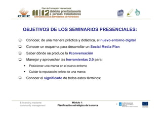 OBJETIVOS DE LOS SEMINARIOS PRESENCIALES:

q          Conocer, de una manera práctica y didáctica, el nuevo entorno digital
q          Conocer un esquema para desarrollar un Social Media Plan
q          Saber dónde se produce la #conversación
q          Manejar y aprovechar las herramientas 2.0 para:
      §     Posicionar una marca en el nuevo entorno
      §     Cuidar la reputación online de una marca

q          Conocer el significado de todos estos términos:




 E-branding mediante                          Módulo 1:
                                                                         4
 community management            Planificación estratégica de la marca
 