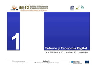 1                                     Entorno y Economía Digital	

                                      De la Web 1.0 a la 2.0 … a la Web 3.0 … la web 4.0



E-branding mediante                 Módulo 1:
                                                                  5
community management   Planificación estratégica de la marca
 