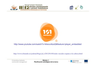 http://www.youtube.com/watch?v=ikIwvc4tzoQ&feature=player_embedded



  http://www.elmundo.es/yodona/blogs/yd_t/2012/01/05/redes-sociales-espana-a-la-cabeza.html
                                                                                          	



E-branding mediante                       Módulo 1:
                                                                          6
community management         Planificación estratégica de la marca
 