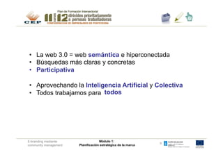 •  La web 3.0 = web semántica e hiperconectada
•  Búsquedas más claras y concretas
•  Participativa

•  Aprovechando la Inteligencia Artificial y Colectiva
•  Todos trabajamos para todos




E-branding mediante                 Módulo 1:
                                                               9
community management   Planificación estratégica de la marca
 