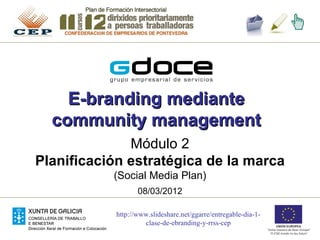 E-branding mediante
  community management
              Módulo 2
Planificación estratégica de la marca
           (Social Media Plan)
                   08/03/2012

            http://www.slideshare.net/ggarre/entregable-dia-1-
                     clase-de-ebranding-y-rrss-cep
 