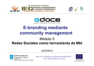 E-branding mediante
    community management
               Módulo 3
Redes Sociales como herramienta de Mkt

                    22/03/2012

             http://www.slideshare.net/ggarre/entregable-dia-2-
                      clase-de-ebranding-y-rrss-cep 	

 