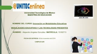 Universidad Tecnológica de México
MAESTRÍA EN EDUCACION
NOMBRE DEL CURSO: Innovación en Modalidades Educativas
MODALIDADES EDUCATIVAS Y LAS TECNOLOGIAS PRESENTES
NOMBRE : Alejandro Angeles González MATRÍCULA: 15160713
FECHA DE ENTREGA 08 de noviembre del 2018
CAMPUS SUR
 