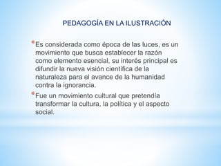 PEDAGOGÍA EN LA ILUSTRACIÓN
*Es considerada como época de las luces, es un
movimiento que busca establecer la razón
como elemento esencial, su interés principal es
difundir la nueva visión científica de la
naturaleza para el avance de la humanidad
contra la ignorancia.
*Fue un movimiento cultural que pretendía
transformar la cultura, la política y el aspecto
social.
 