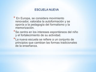 ESCUELA NUEVA
* En Europa, se considera movimiento
renovador, valoraba la autoformación y se
oponía a la pedagogía del formalismo y la
memorización.
*Se centra en los intereses espontáneos del niño
y el fortalecimiento de su actividad.
*La nueva escuela se refiere a un conjunto de
principios que cambian las formas tradicionales
de la enseñanza.
 