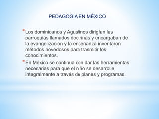 PEDAGOGÍA EN MÉXICO
*Los dominicanos y Agustinos dirigían las
parroquias llamados doctrinas y encargaban de
la evangelización y la enseñanza inventaron
métodos novedosos para trasmitir los
conocimientos.
*En México se continua con dar las herramientas
necesarias para que el niño se desarrolle
integralmente a través de planes y programas.
 
