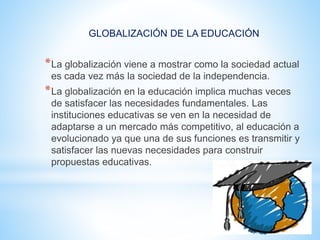 GLOBALIZACIÓN DE LA EDUCACIÓN
*La globalización viene a mostrar como la sociedad actual
es cada vez más la sociedad de la independencia.
*La globalización en la educación implica muchas veces
de satisfacer las necesidades fundamentales. Las
instituciones educativas se ven en la necesidad de
adaptarse a un mercado más competitivo, al educación a
evolucionado ya que una de sus funciones es transmitir y
satisfacer las nuevas necesidades para construir
propuestas educativas.
 