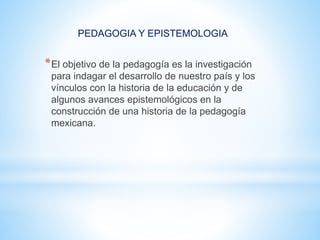 PEDAGOGIA Y EPISTEMOLOGIA
*El objetivo de la pedagogía es la investigación
para indagar el desarrollo de nuestro país y los
vínculos con la historia de la educación y de
algunos avances epistemológicos en la
construcción de una historia de la pedagogía
mexicana.
 