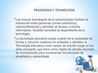 PEDAGOGIA Y TECNOLOGÍA
*Las nuevas tecnologías de la comunicación facilitan la
interacción entre personas (correo electrónico,
videoconferencia) y permiten el acceso a mucha
información. Nuestra sociedad es dependiente de la
tecnología.
*La tecnología educativa surgió a partir de la necesidad de
formar y convertir cuídanos en soldados y oficiales, la
Tecnología educativa como campo de estudio surge en los
años cincuenta, que tiene como objeto de estudio recursos
de comunicación para incrementar los procesos de
enseñanza y aprendizaje.
 