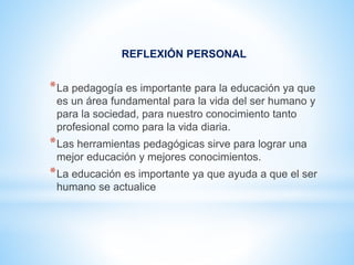 REFLEXIÓN PERSONAL
*La pedagogía es importante para la educación ya que
es un área fundamental para la vida del ser humano y
para la sociedad, para nuestro conocimiento tanto
profesional como para la vida diaria.
*Las herramientas pedagógicas sirve para lograr una
mejor educación y mejores conocimientos.
*La educación es importante ya que ayuda a que el ser
humano se actualice
 