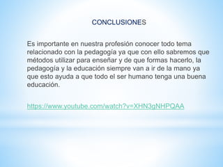 CONCLUSIONES
Es importante en nuestra profesión conocer todo tema
relacionado con la pedagogía ya que con ello sabremos que
métodos utilizar para enseñar y de que formas hacerlo, la
pedagogía y la educación siempre van a ir de la mano ya
que esto ayuda a que todo el ser humano tenga una buena
educación.
https://www.youtube.com/watch?v=XHN3gNHPQAA
 
