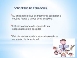 CONCEPTOS DE PEDAGOGÍA
*Su principal objetivo es trasmitir la educación e
imparte reglas a través de la disciplina
*Estudia las formas de educar de las
necesidades de la sociedad
*Estudia las formas de educar a través de la
necesidad de la sociedad
 